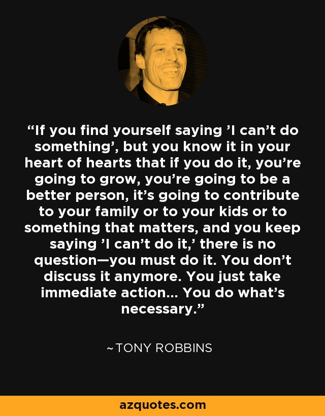 If you find yourself saying 'I can't do something', but you know it in your heart of hearts that if you do it, you're going to grow, you're going to be a better person, it's going to contribute to your family or to your kids or to something that matters, and you keep saying 'I can't do it,' there is no question—you must do it. You don't discuss it anymore. You just take immediate action... You do what's necessary. - Tony Robbins