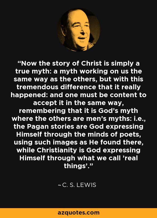 Now the story of Christ is simply a true myth: a myth working on us the same way as the others, but with this tremendous difference that it really happened: and one must be content to accept it in the same way, remembering that it is God’s myth where the others are men’s myths: i.e., the Pagan stories are God expressing Himself through the minds of poets, using such images as He found there, while Christianity is God expressing Himself through what we call 'real things'. - C. S. Lewis