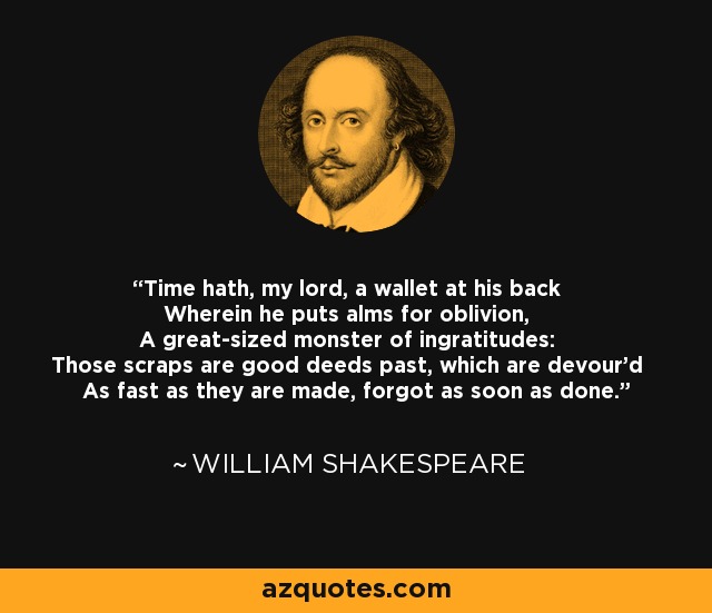 Time hath, my lord, a wallet at his back Wherein he puts alms for oblivion, A great-sized monster of ingratitudes: Those scraps are good deeds past, which are devour'd As fast as they are made, forgot as soon as done. - William Shakespeare
