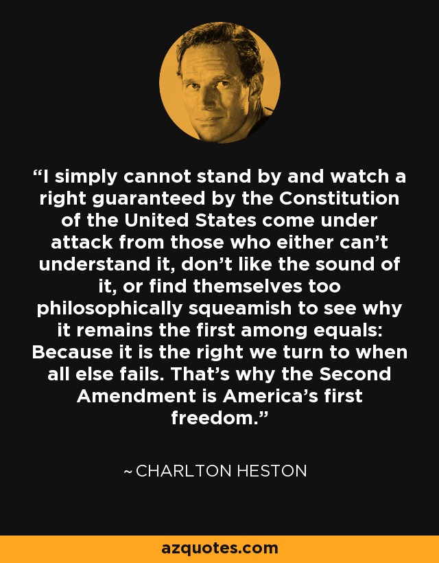 I simply cannot stand by and watch a right guaranteed by the Constitution of the United States come under attack from those who either can't understand it, don't like the sound of it, or find themselves too philosophically squeamish to see why it remains the first among equals: Because it is the right we turn to when all else fails. That's why the Second Amendment is America's first freedom. - Charlton Heston