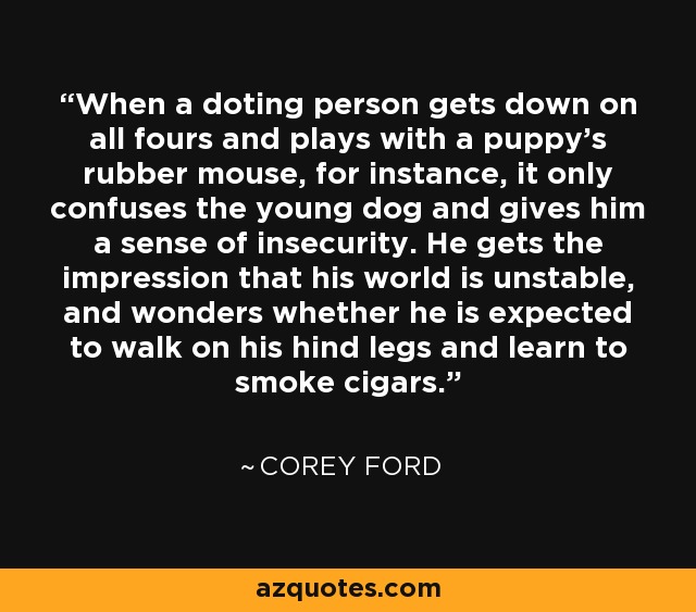 When a doting person gets down on all fours and plays with a puppy's rubber mouse, for instance, it only confuses the young dog and gives him a sense of insecurity. He gets the impression that his world is unstable, and wonders whether he is expected to walk on his hind legs and learn to smoke cigars. - Corey Ford