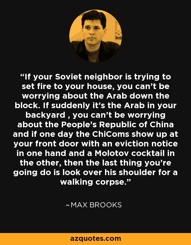 If your Soviet neighbor is trying to set fire to your house, you can't be worrying about the Arab down the block. If suddenly it's the Arab in your backyard , you can't be worrying about the People's Republic of China and if one day the ChiComs show up at your front door with an eviction notice in one hand and a Molotov cocktail in the other, then the last thing you're going do is look over his shoulder for a walking corpse. - Max Brooks