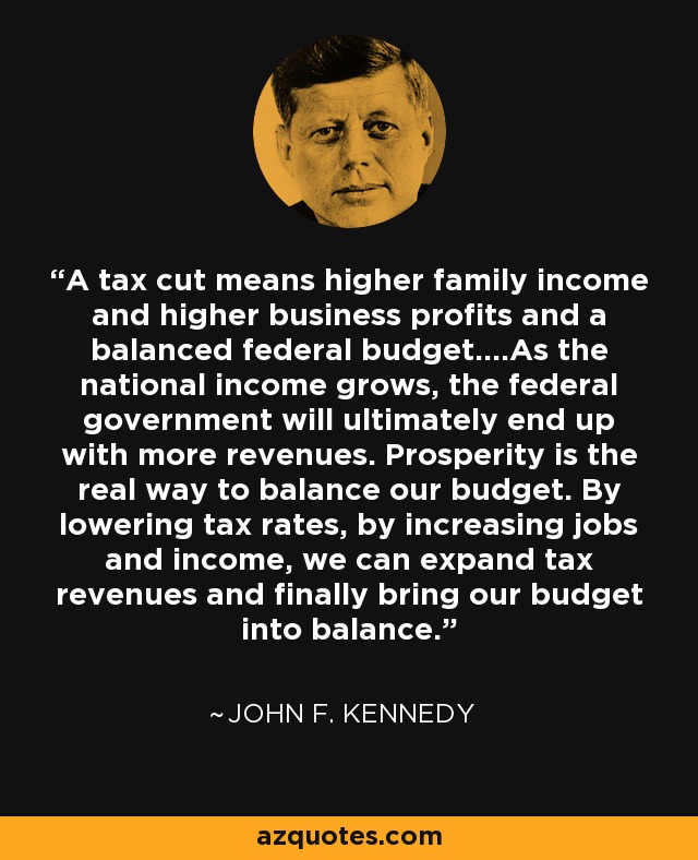 A tax cut means higher family income and higher business profits and a balanced federal budget....As the national income grows, the federal government will ultimately end up with more revenues. Prosperity is the real way to balance our budget. By lowering tax rates, by increasing jobs and income, we can expand tax revenues and finally bring our budget into balance. - John F. Kennedy