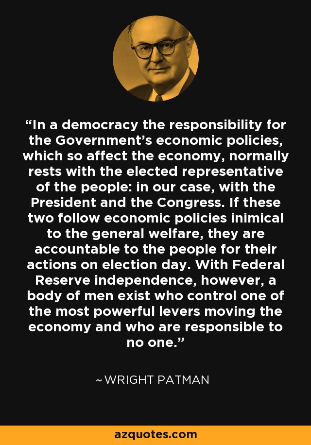 In a democracy the responsibility for the Government's economic policies, which so affect the economy, normally rests with the elected representative of the people: in our case, with the President and the Congress. If these two follow economic policies inimical to the general welfare, they are accountable to the people for their actions on election day. With Federal Reserve independence, however, a body of men exist who control one of the most powerful levers moving the economy and who are responsible to no one. - Wright Patman