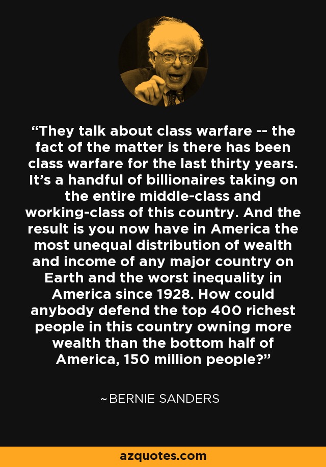 They talk about class warfare -- the fact of the matter is there has been class warfare for the last thirty years. It's a handful of billionaires taking on the entire middle-class and working-class of this country. And the result is you now have in America the most unequal distribution of wealth and income of any major country on Earth and the worst inequality in America since 1928. How could anybody defend the top 400 richest people in this country owning more wealth than the bottom half of America, 150 million people? - Bernie Sanders