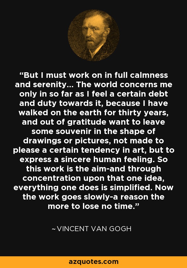 But I must work on in full calmness and serenity... The world concerns me only in so far as I feel a certain debt and duty towards it, because I have walked on the earth for thirty years, and out of gratitude want to leave some souvenir in the shape of drawings or pictures, not made to please a certain tendency in art, but to express a sincere human feeling. So this work is the aim-and through concentration upon that one idea, everything one does is simplified. Now the work goes slowly-a reason the more to lose no time. - Vincent Van Gogh