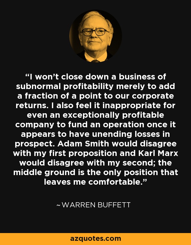 I won't close down a business of subnormal profitability merely to add a fraction of a point to our corporate returns. I also feel it inappropriate for even an exceptionally profitable company to fund an operation once it appears to have unending losses in prospect. Adam Smith would disagree with my first proposition and Karl Marx would disagree with my second; the middle ground is the only position that leaves me comfortable. - Warren Buffett