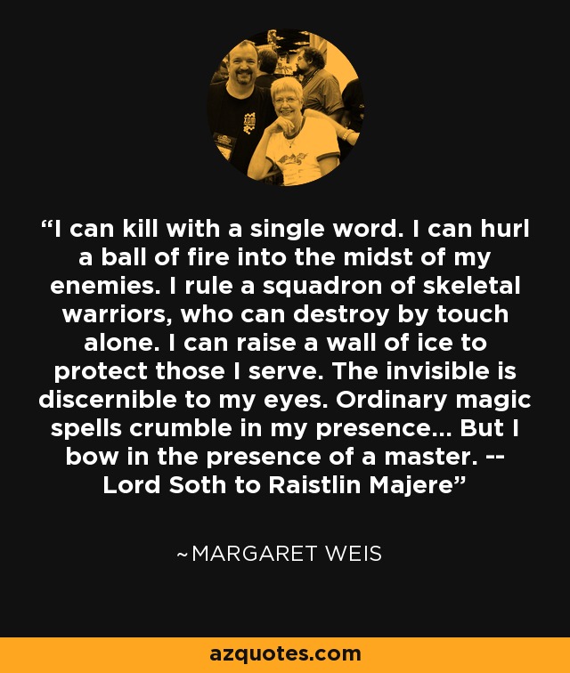 I can kill with a single word. I can hurl a ball of fire into the midst of my enemies. I rule a squadron of skeletal warriors, who can destroy by touch alone. I can raise a wall of ice to protect those I serve. The invisible is discernible to my eyes. Ordinary magic spells crumble in my presence... But I bow in the presence of a master. -- Lord Soth to Raistlin Majere - Margaret Weis