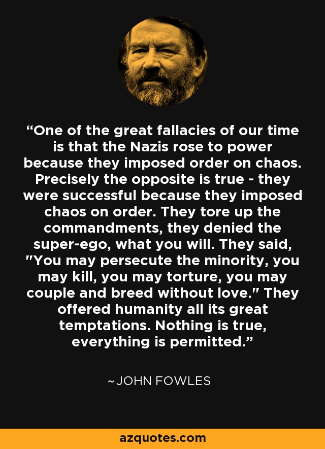 One of the great fallacies of our time is that the Nazis rose to power because they imposed order on chaos. Precisely the opposite is true - they were successful because they imposed chaos on order. They tore up the commandments, they denied the super-ego, what you will. They said, 