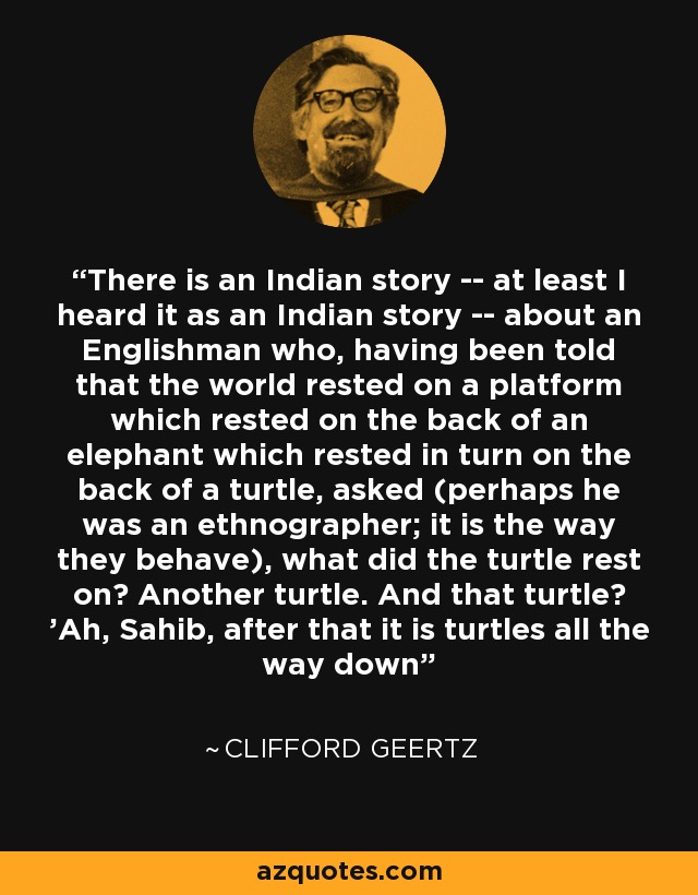 There is an Indian story -- at least I heard it as an Indian story -- about an Englishman who, having been told that the world rested on a platform which rested on the back of an elephant which rested in turn on the back of a turtle, asked (perhaps he was an ethnographer; it is the way they behave), what did the turtle rest on? Another turtle. And that turtle? 'Ah, Sahib, after that it is turtles all the way down - Clifford Geertz