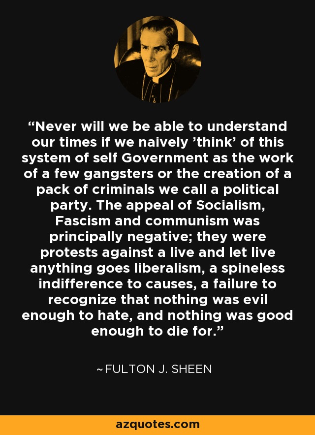 Never will we be able to understand our times if we naively 'think' of this system of self Government as the work of a few gangsters or the creation of a pack of criminals we call a political party. The appeal of Socialism, Fascism and communism was principally negative; they were protests against a live and let live anything goes liberalism, a spineless indifference to causes, a failure to recognize that nothing was evil enough to hate, and nothing was good enough to die for. - Fulton J. Sheen