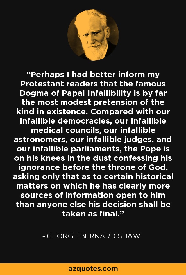 Perhaps I had better inform my Protestant readers that the famous Dogma of Papal Infallibility is by far the most modest pretension of the kind in existence. Compared with our infallible democracies, our infallible medical councils, our infallible astronomers, our infallible judges, and our infallible parliaments, the Pope is on his knees in the dust confessing his ignorance before the throne of God, asking only that as to certain historical matters on which he has clearly more sources of information open to him than anyone else his decision shall be taken as final. - George Bernard Shaw