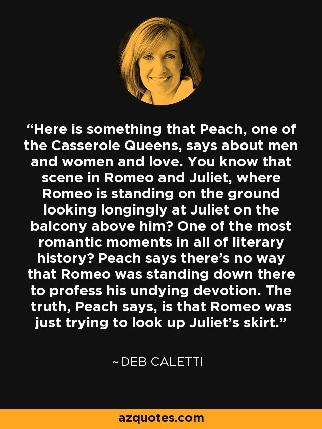 Here is something that Peach, one of the Casserole Queens, says about men and women and love. You know that scene in Romeo and Juliet, where Romeo is standing on the ground looking longingly at Juliet on the balcony above him? One of the most romantic moments in all of literary history? Peach says there's no way that Romeo was standing down there to profess his undying devotion. The truth, Peach says, is that Romeo was just trying to look up Juliet's skirt. - Deb Caletti