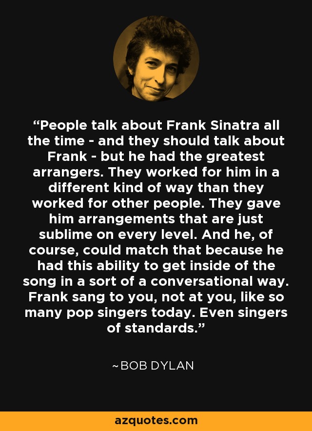 People talk about Frank Sinatra all the time - and they should talk about Frank - but he had the greatest arrangers. They worked for him in a different kind of way than they worked for other people. They gave him arrangements that are just sublime on every level. And he, of course, could match that because he had this ability to get inside of the song in a sort of a conversational way. Frank sang to you, not at you, like so many pop singers today. Even singers of standards. - Bob Dylan
