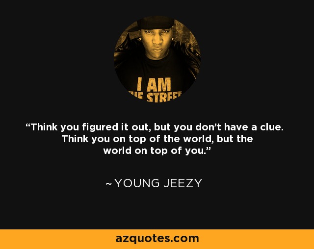 Think you figured it out, but you don't have a clue. Think you on top of the world, but the world on top of you. - Young Jeezy