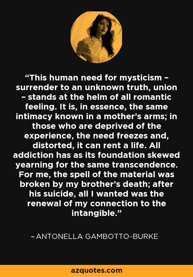 This human need for mysticism – surrender to an unknown truth, union – stands at the helm of all romantic feeling. It is, in essence, the same intimacy known in a mother’s arms; in those who are deprived of the experience, the need freezes and, distorted, it can rent a life. All addiction has as its foundation skewed yearning for the same transcendence. For me, the spell of the material was broken by my brother’s death; after his suicide, all I wanted was the renewal of my connection to the intangible. - Antonella Gambotto-Burke