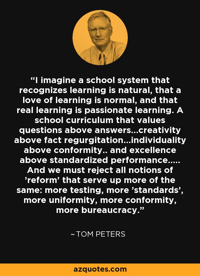 I imagine a school system that recognizes learning is natural, that a love of learning is normal, and that real learning is passionate learning. A school curriculum that values questions above answers...creativity above fact regurgitation...individuality above conformity.. and excellence above standardized performance..... And we must reject all notions of 'reform' that serve up more of the same: more testing, more 'standards', more uniformity, more conformity, more bureaucracy. - Tom Peters