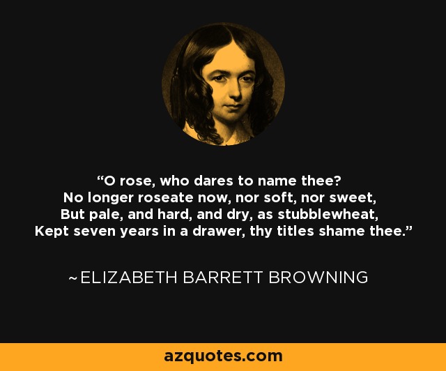 O rose, who dares to name thee? No longer roseate now, nor soft, nor sweet, But pale, and hard, and dry, as stubblewheat, Kept seven years in a drawer, thy titles shame thee. - Elizabeth Barrett Browning