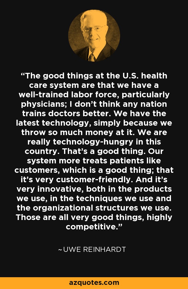 The good things at the U.S. health care system are that we have a well-trained labor force, particularly physicians; I don't think any nation trains doctors better. We have the latest technology, simply because we throw so much money at it. We are really technology-hungry in this country. That's a good thing. Our system more treats patients like customers, which is a good thing; that it's very customer-friendly. And it's very innovative, both in the products we use, in the techniques we use and the organizational structures we use. Those are all very good things, highly competitive. - Uwe Reinhardt