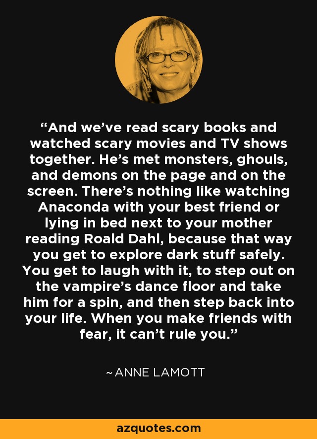 And we've read scary books and watched scary movies and TV shows together. He's met monsters, ghouls, and demons on the page and on the screen. There's nothing like watching Anaconda with your best friend or lying in bed next to your mother reading Roald Dahl, because that way you get to explore dark stuff safely. You get to laugh with it, to step out on the vampire's dance floor and take him for a spin, and then step back into your life. When you make friends with fear, it can't rule you. - Anne Lamott