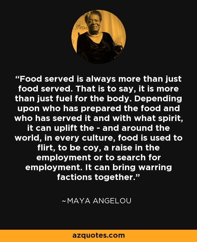 Food served is always more than just food served. That is to say, it is more than just fuel for the body. Depending upon who has prepared the food and who has served it and with what spirit, it can uplift the - and around the world, in every culture, food is used to flirt, to be coy, a raise in the employment or to search for employment. It can bring warring factions together. - Maya Angelou