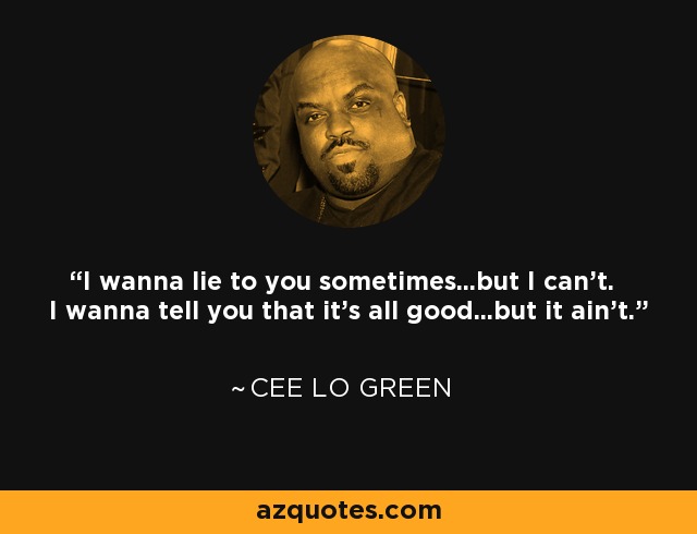 I wanna lie to you sometimes...but I can't. I wanna tell you that it's all good...but it ain't. - Cee Lo Green