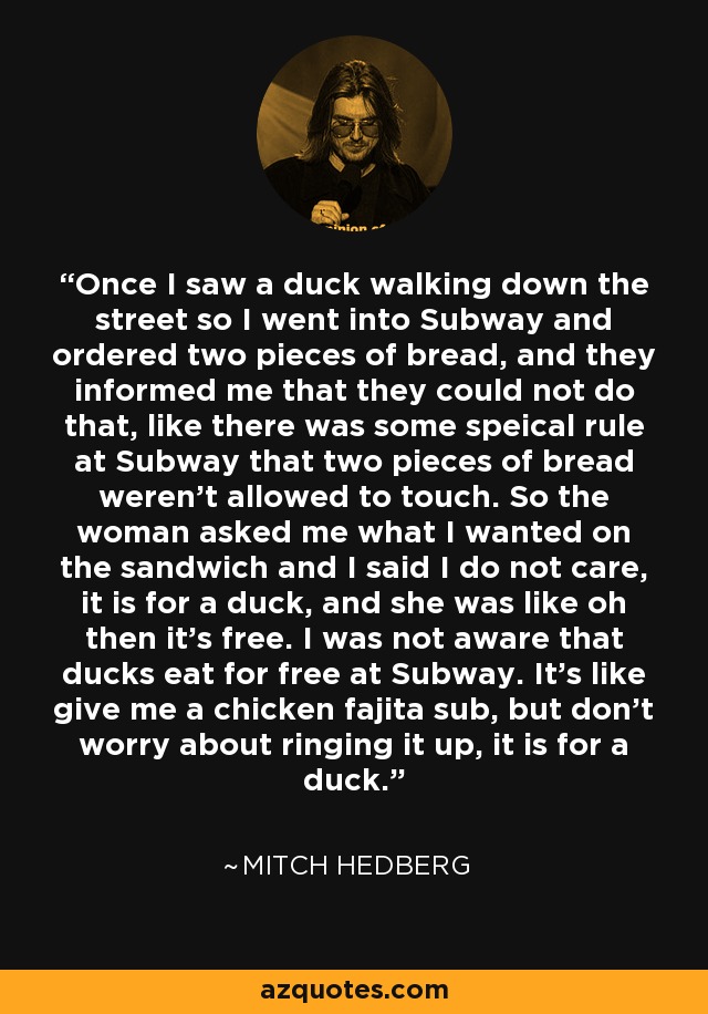 Once I saw a duck walking down the street so I went into Subway and ordered two pieces of bread, and they informed me that they could not do that, like there was some speical rule at Subway that two pieces of bread weren't allowed to touch. So the woman asked me what I wanted on the sandwich and I said I do not care, it is for a duck, and she was like oh then it's free. I was not aware that ducks eat for free at Subway. It's like give me a chicken fajita sub, but don't worry about ringing it up, it is for a duck. - Mitch Hedberg