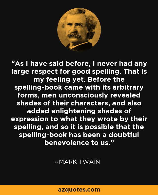 As I have said before, I never had any large respect for good spelling. That is my feeling yet. Before the spelling-book came with its arbitrary forms, men unconsciously revealed shades of their characters, and also added enlightening shades of expression to what they wrote by their spelling, and so it is possible that the spelling-book has been a doubtful benevolence to us. - Mark Twain