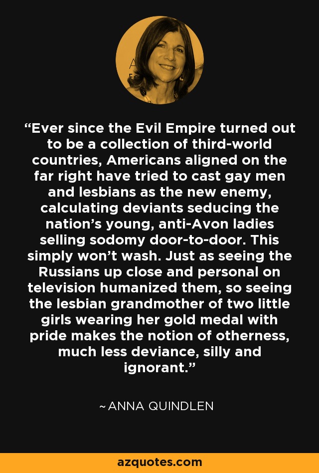 Ever since the Evil Empire turned out to be a collection of third-world countries, Americans aligned on the far right have tried to cast gay men and lesbians as the new enemy, calculating deviants seducing the nation's young, anti-Avon ladies selling sodomy door-to-door. This simply won't wash. Just as seeing the Russians up close and personal on television humanized them, so seeing the lesbian grandmother of two little girls wearing her gold medal with pride makes the notion of otherness, much less deviance, silly and ignorant. - Anna Quindlen