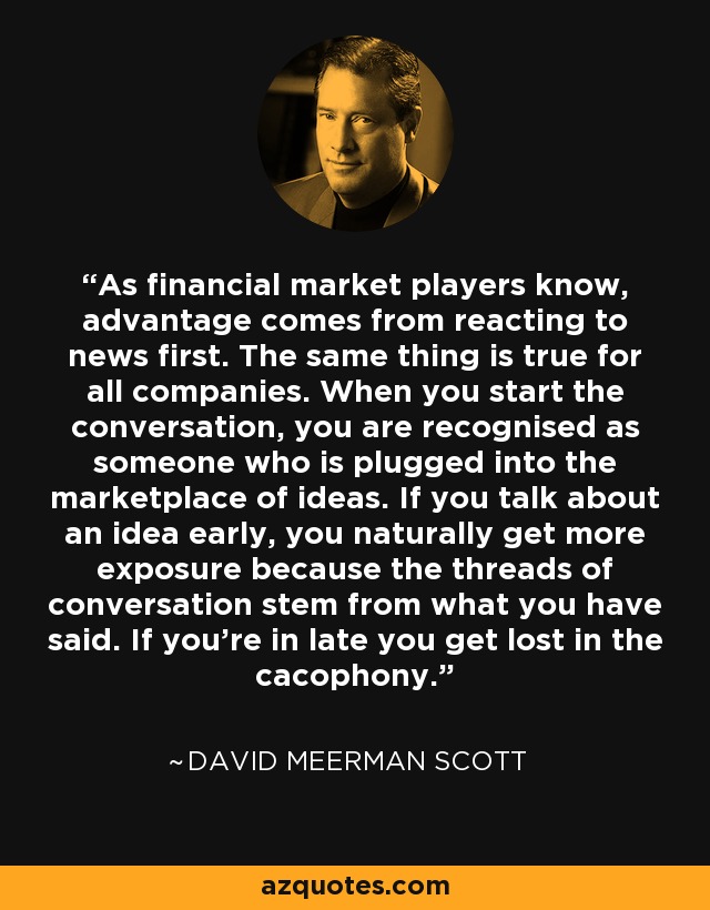 As financial market players know, advantage comes from reacting to news first. The same thing is true for all companies. When you start the conversation, you are recognised as someone who is plugged into the marketplace of ideas. If you talk about an idea early, you naturally get more exposure because the threads of conversation stem from what you have said. If you're in late you get lost in the cacophony. - David Meerman Scott
