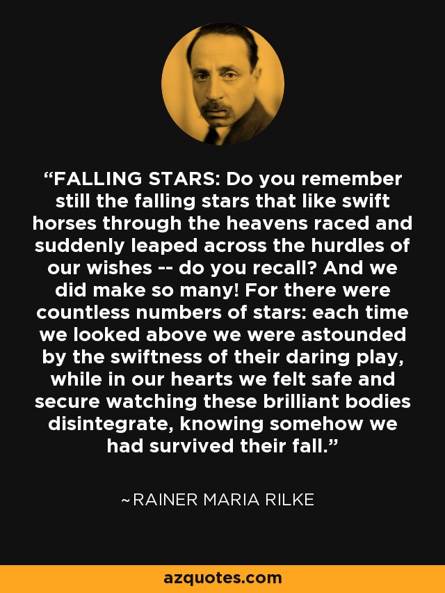 FALLING STARS: Do you remember still the falling stars that like swift horses through the heavens raced and suddenly leaped across the hurdles of our wishes -- do you recall? And we did make so many! For there were countless numbers of stars: each time we looked above we were astounded by the swiftness of their daring play, while in our hearts we felt safe and secure watching these brilliant bodies disintegrate, knowing somehow we had survived their fall. - Rainer Maria Rilke