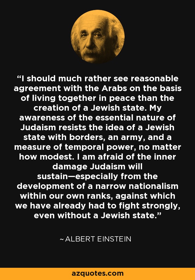 I should much rather see reasonable agreement with the Arabs on the basis of living together in peace than the creation of a Jewish state. My awareness of the essential nature of Judaism resists the idea of a Jewish state with borders, an army, and a measure of temporal power, no matter how modest. I am afraid of the inner damage Judaism will sustain—especially from the development of a narrow nationalism within our own ranks, against which we have already had to fight strongly, even without a Jewish state. - Albert Einstein