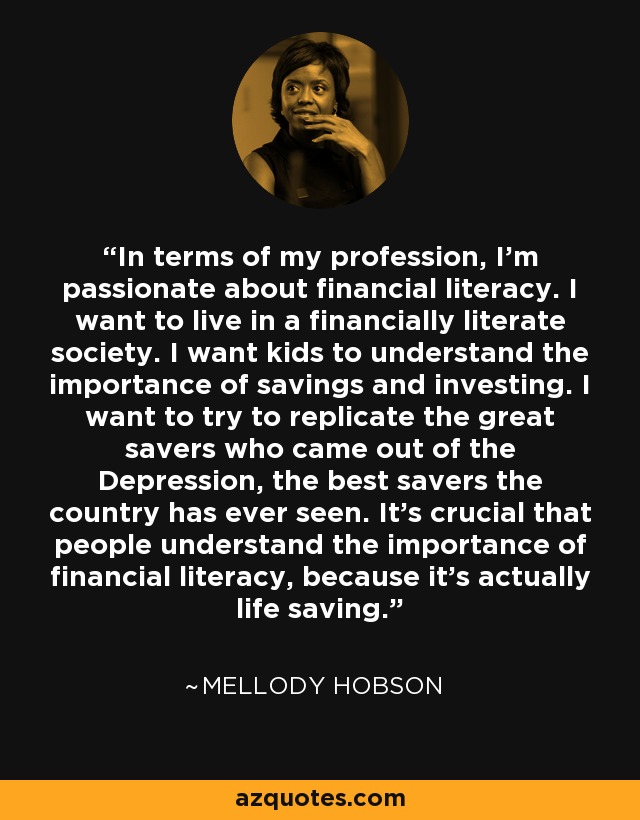 In terms of my profession, I'm passionate about financial literacy. I want to live in a financially literate society. I want kids to understand the importance of savings and investing. I want to try to replicate the great savers who came out of the Depression, the best savers the country has ever seen. It's crucial that people understand the importance of financial literacy, because it's actually life saving. - Mellody Hobson