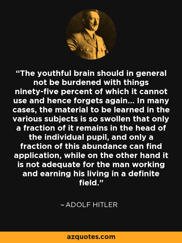 The youthful brain should in general not be burdened with things ninety-five percent of which it cannot use and hence forgets again... In many cases, the material to be learned in the various subjects is so swollen that only a fraction of it remains in the head of the individual pupil, and only a fraction of this abundance can find application, while on the other hand it is not adequate for the man working and earning his living in a definite field. - Adolf Hitler