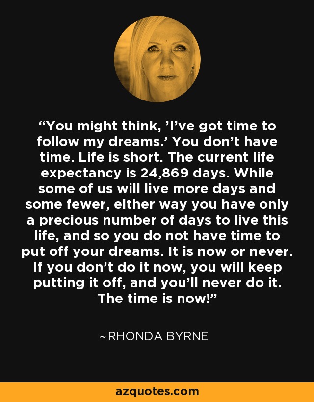 You might think, 'I've got time to follow my dreams.' You don't have time. Life is short. The current life expectancy is 24,869 days. While some of us will live more days and some fewer, either way you have only a precious number of days to live this life, and so you do not have time to put off your dreams. It is now or never. If you don't do it now, you will keep putting it off, and you'll never do it. The time is now! - Rhonda Byrne