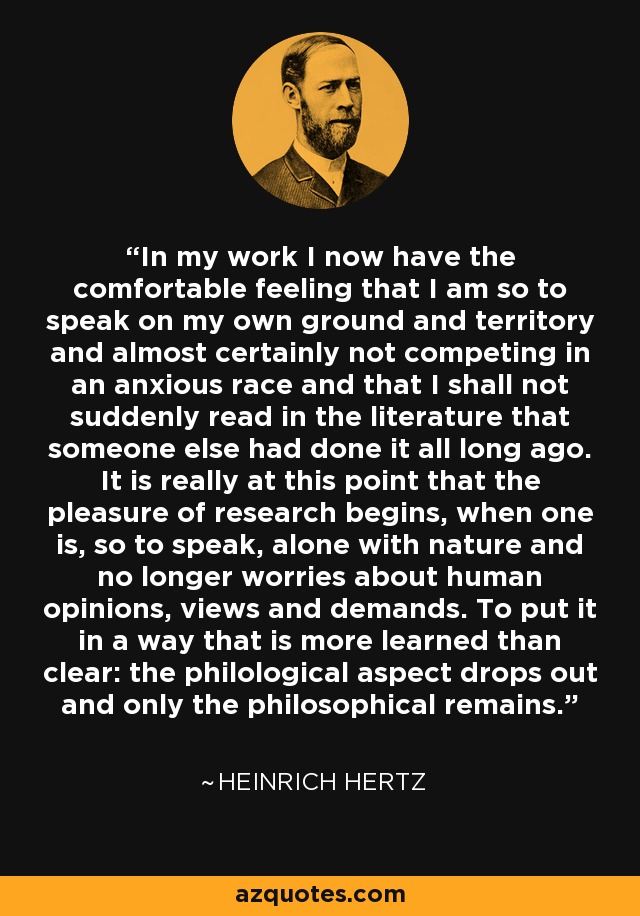 In my work I now have the comfortable feeling that I am so to speak on my own ground and territory and almost certainly not competing in an anxious race and that I shall not suddenly read in the literature that someone else had done it all long ago. It is really at this point that the pleasure of research begins, when one is, so to speak, alone with nature and no longer worries about human opinions, views and demands. To put it in a way that is more learned than clear: the philological aspect drops out and only the philosophical remains. - Heinrich Hertz