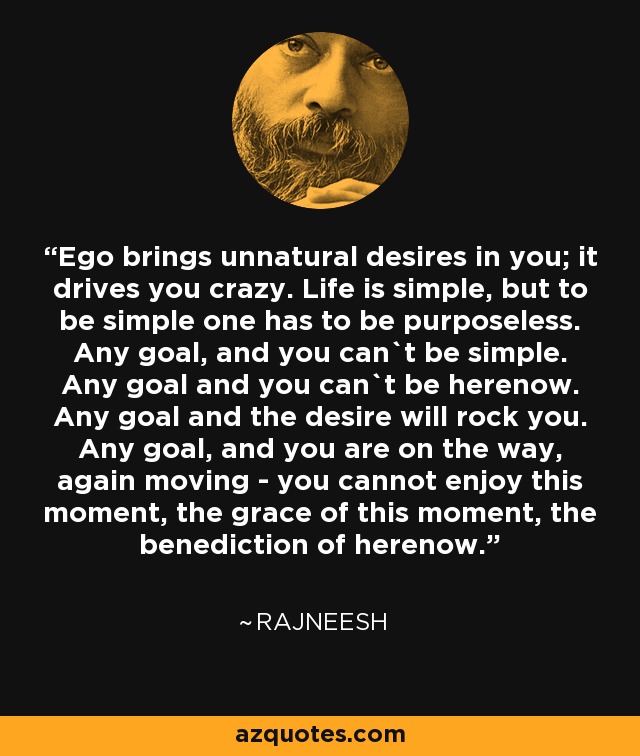 Ego brings unnatural desires in you; it drives you crazy. Life is simple, but to be simple one has to be purposeless. Any goal, and you can`t be simple. Any goal and you can`t be herenow. Any goal and the desire will rock you. Any goal, and you are on the way, again moving - you cannot enjoy this moment, the grace of this moment, the benediction of herenow. - Rajneesh