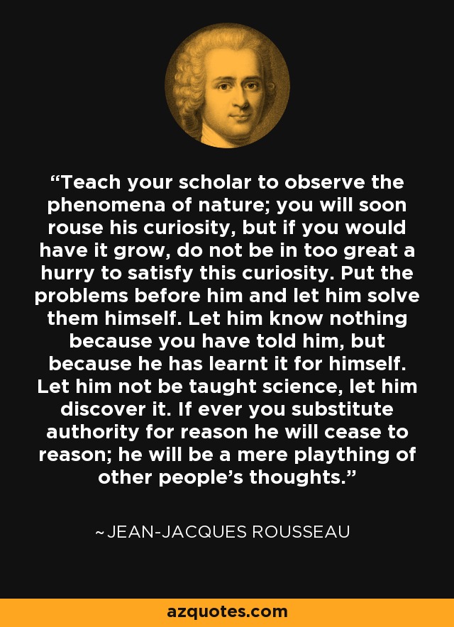 Teach your scholar to observe the phenomena of nature; you will soon rouse his curiosity, but if you would have it grow, do not be in too great a hurry to satisfy this curiosity. Put the problems before him and let him solve them himself. Let him know nothing because you have told him, but because he has learnt it for himself. Let him not be taught science, let him discover it. If ever you substitute authority for reason he will cease to reason; he will be a mere plaything of other people's thoughts. - Jean-Jacques Rousseau