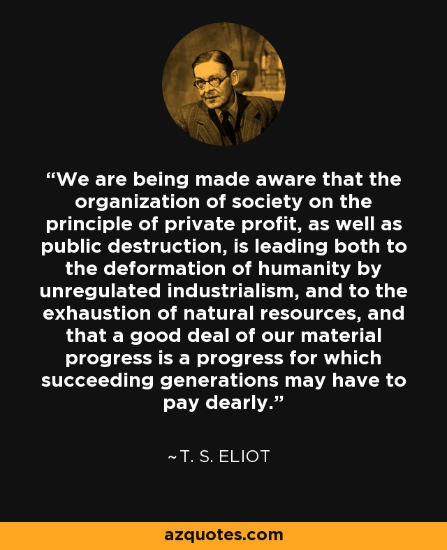 We are being made aware that the organization of society on the principle of private profit, as well as public destruction, is leading both to the deformation of humanity by unregulated industrialism, and to the exhaustion of natural resources, and that a good deal of our material progress is a progress for which succeeding generations may have to pay dearly. - T. S. Eliot