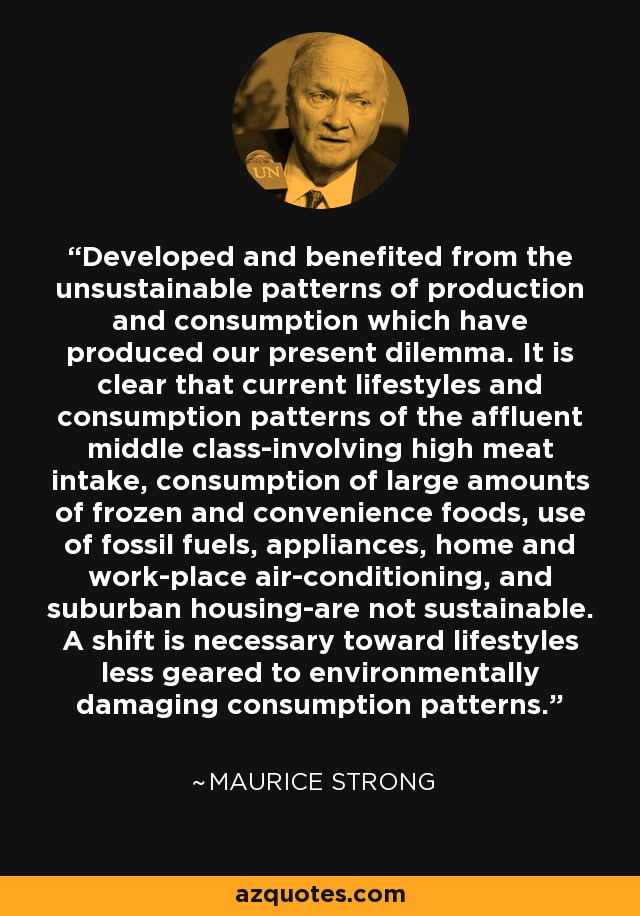 Developed and benefited from the unsustainable patterns of production and consumption which have produced our present dilemma. It is clear that current lifestyles and consumption patterns of the affluent middle class-involving high meat intake, consumption of large amounts of frozen and convenience foods, use of fossil fuels, appliances, home and work-place air-conditioning, and suburban housing-are not sustainable. A shift is necessary toward lifestyles less geared to environmentally damaging consumption patterns. - Maurice Strong