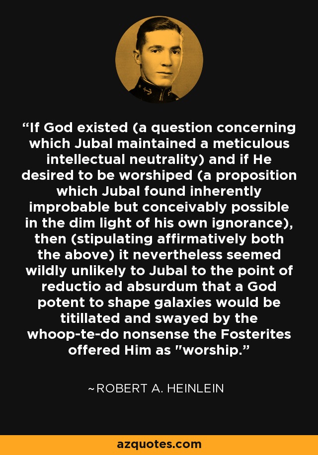 If God existed (a question concerning which Jubal maintained a meticulous intellectual neutrality) and if He desired to be worshiped (a proposition which Jubal found inherently improbable but conceivably possible in the dim light of his own ignorance), then (stipulating affirmatively both the above) it nevertheless seemed wildly unlikely to Jubal to the point of reductio ad absurdum that a God potent to shape galaxies would be titillated and swayed by the whoop-te-do nonsense the Fosterites offered Him as 