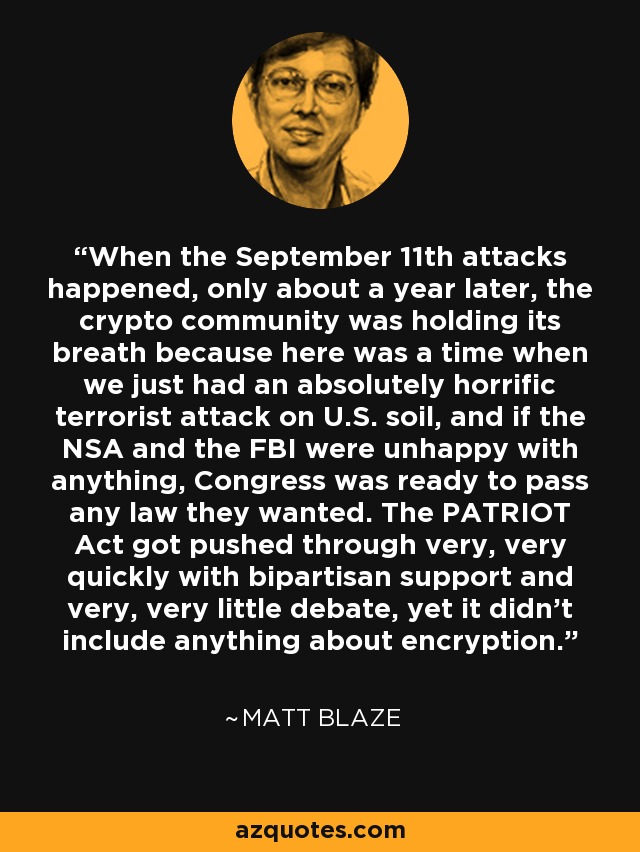 When the September 11th attacks happened, only about a year later, the crypto community was holding its breath because here was a time when we just had an absolutely horrific terrorist attack on U.S. soil, and if the NSA and the FBI were unhappy with anything, Congress was ready to pass any law they wanted. The PATRIOT Act got pushed through very, very quickly with bipartisan support and very, very little debate, yet it didn't include anything about encryption. - Matt Blaze
