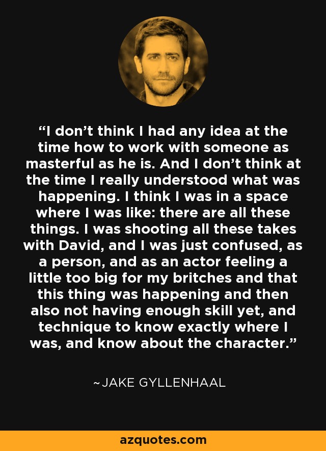 I don't think I had any idea at the time how to work with someone as masterful as he is. And I don't think at the time I really understood what was happening. I think I was in a space where I was like: there are all these things. I was shooting all these takes with David, and I was just confused, as a person, and as an actor feeling a little too big for my britches and that this thing was happening and then also not having enough skill yet, and technique to know exactly where I was, and know about the character. - Jake Gyllenhaal