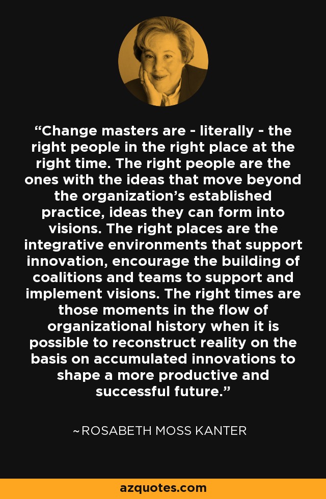 Change masters are - literally - the right people in the right place at the right time. The right people are the ones with the ideas that move beyond the organization's established practice, ideas they can form into visions. The right places are the integrative environments that support innovation, encourage the building of coalitions and teams to support and implement visions. The right times are those moments in the flow of organizational history when it is possible to reconstruct reality on the basis on accumulated innovations to shape a more productive and successful future. - Rosabeth Moss Kanter
