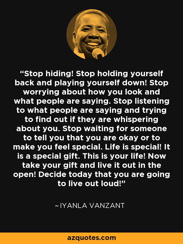 Stop hiding! Stop holding yourself back and playing yourself down! Stop worrying about how you look and what people are saying. Stop listening to what people are saying and trying to find out if they are whispering about you. Stop waiting for someone to tell you that you are okay or to make you feel special. Life is special! It is a special gift. This is your life! Now take your gift and live it out in the open! Decide today that you are going to live out loud! - Iyanla Vanzant