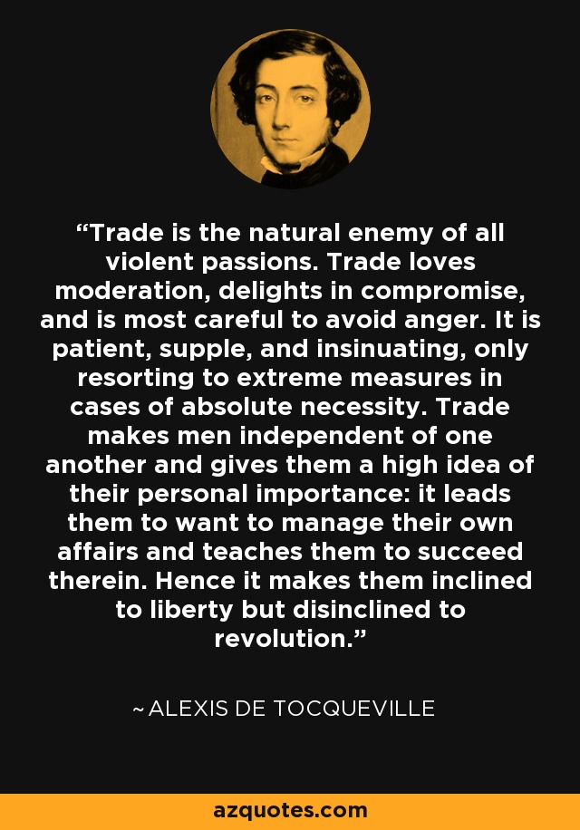 Trade is the natural enemy of all violent passions. Trade loves moderation, delights in compromise, and is most careful to avoid anger. It is patient, supple, and insinuating, only resorting to extreme measures in cases of absolute necessity. Trade makes men independent of one another and gives them a high idea of their personal importance: it leads them to want to manage their own affairs and teaches them to succeed therein. Hence it makes them inclined to liberty but disinclined to revolution. - Alexis de Tocqueville