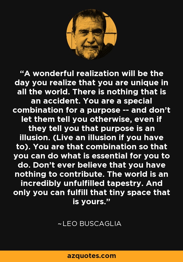 A wonderful realization will be the day you realize that you are unique in all the world. There is nothing that is an accident. You are a special combination for a purpose -- and don't let them tell you otherwise, even if they tell you that purpose is an illusion. (Live an illusion if you have to). You are that combination so that you can do what is essential for you to do. Don't ever believe that you have nothing to contribute. The world is an incredibly unfulfilled tapestry. And only you can fulfill that tiny space that is yours. - Leo Buscaglia