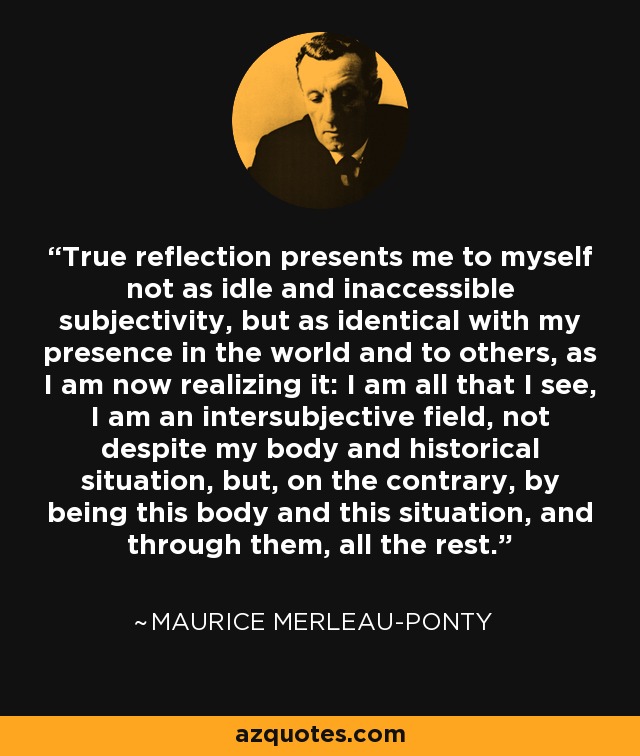 True reflection presents me to myself not as idle and inaccessible subjectivity, but as identical with my presence in the world and to others, as I am now realizing it: I am all that I see, I am an intersubjective field, not despite my body and historical situation, but, on the contrary, by being this body and this situation, and through them, all the rest. - Maurice Merleau-Ponty