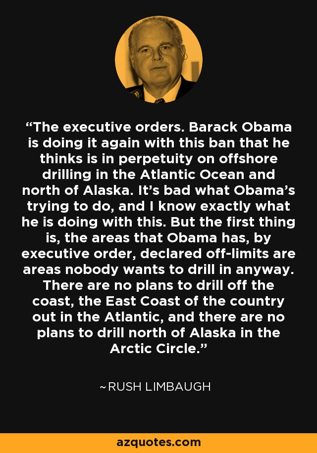 The executive orders. Barack Obama is doing it again with this ban that he thinks is in perpetuity on offshore drilling in the Atlantic Ocean and north of Alaska. It's bad what Obama's trying to do, and I know exactly what he is doing with this. But the first thing is, the areas that Obama has, by executive order, declared off-limits are areas nobody wants to drill in anyway. There are no plans to drill off the coast, the East Coast of the country out in the Atlantic, and there are no plans to drill north of Alaska in the Arctic Circle. - Rush Limbaugh