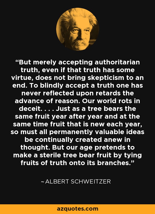 But merely accepting authoritarian truth, even if that truth has some virtue, does not bring skepticism to an end. To blindly accept a truth one has never reflected upon retards the advance of reason. Our world rots in deceit. . . . Just as a tree bears the same fruit year after year and at the same time fruit that is new each year, so must all permanently valuable ideas be continually created anew in thought. But our age pretends to make a sterile tree bear fruit by tying fruits of truth onto its branches. - Albert Schweitzer
